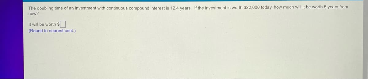 The doubling time of an investment with continuous compound interest is 12.4 years. If the investment is worth $22,000 today, how much will it be worth 5 years from
now?
It will be worth $
(Round to nearest cent.)