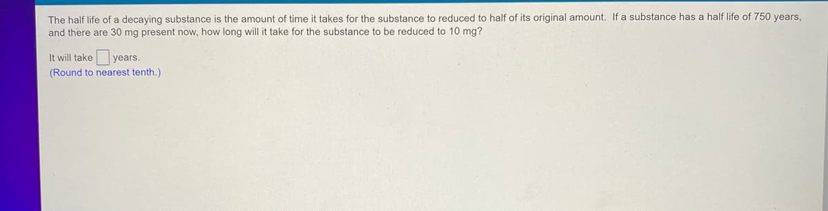 The half life of a decaying substance is the amount of time it takes for the substance to reduced to half of its original amount. If a substance has a half life of 750 years,
and there are 30 mg present now, how long will it take for the substance to be reduced to 10 mg?
It will take years.
(Round to nearest tenth.)