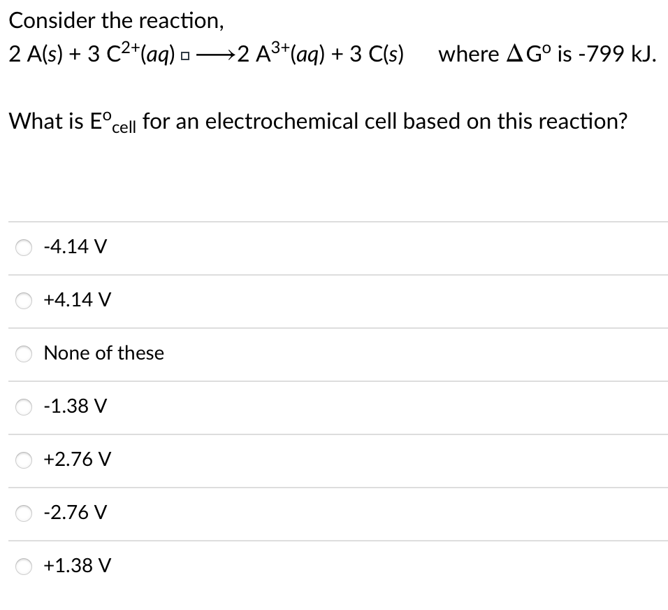 Consider the reaction,
2 A(s) + 3 C2*(aq) -→2 A3+(aq) + 3 C(s)
where AG° is -799 kJ.
What is E°cell for an electrochemical cell based on this reaction?
-4.14 V
+4.14 V
None of these
-1.38 V
+2.76 V
-2.76 V
+1.38 V
