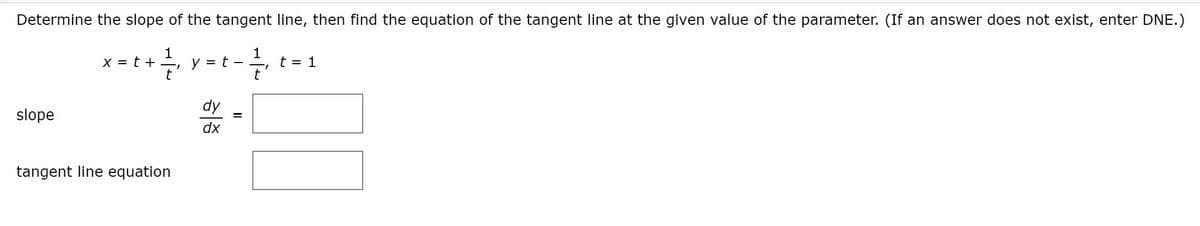 Determine the slope of the tangent line, then find the equation of the tangent line at the given value of the parameter. (If an answer does not exist, enter DNE.)
1
y = t -
t
1
t = 1
X = t +
dy
slope
dx
tangent line equation
