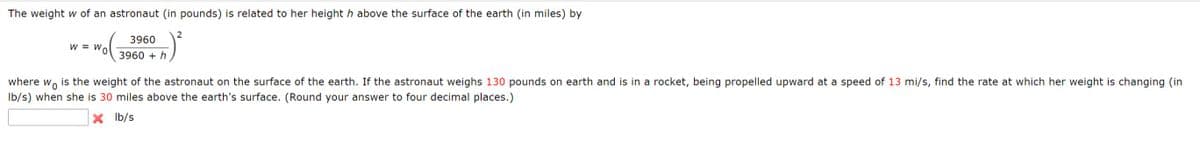 The weight w of an astronaut (in pounds) is related to her height h above the surface of the earth (in miles) by
2
3960
W = W,
0.
3960 + h
where w, is the weight of the astronaut on the surface of the earth. If the astronaut weighs 130 pounds on earth and is in a rocket, being propelled upward at a speed of 13 mi/s, find the rate at which her weight is changing (in
Ib/s) when she is 30 miles above the earth's surface. (Round your answer to four decimal places.)
X Ib/s
