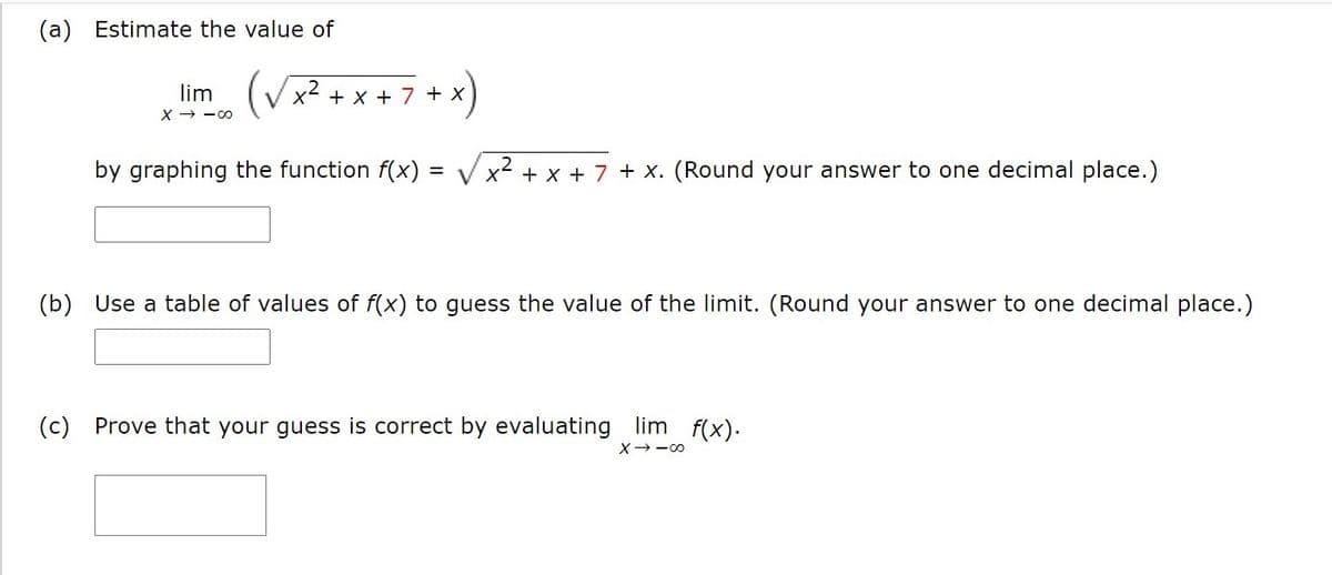 (a) Estimate the value of
x "m. (Vx² + x + 7 + x)
lim
X → -00
by graphing the function f(x) = V x2 + x + 7 + X. (Round your answer to one decimal place.)
(b) Use a table of values of f(x) to guess the value of the limit. (Round your answer to one decimal place.)
(c) Prove that your guess is correct by evaluating lim f(x).
X--00
