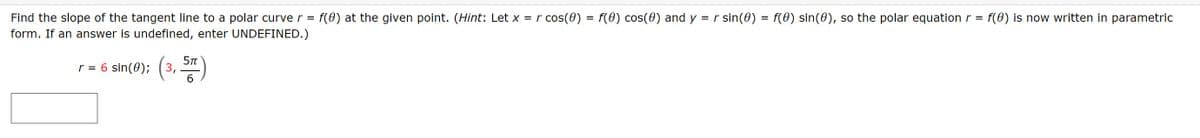 f(0) at the given point. (Hint: Let x = r cos(0) = f(0) cos(0) and y = r sin(0) = f(0) sin(0), so the polar equation r =
f(0) is now written in parametric
Find the slope of the tangent line to a polar curve r =
form. If an answer is undefined, enter UNDEFINED.)
r = 6 sin(0); (3, )
6.
