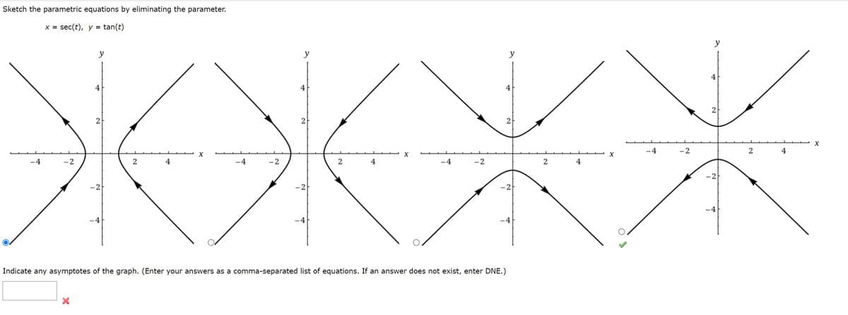 Sketch the parametric equations by eliminating the parameter.
X = sec(t), y = tan(t)
y
y
y
y
4
4
4
4
2
2
2
X
-4
-2
2
4
-4
-2
2
4
-4
-2
2
4.
-4
-2
2
4
-2
-2
-4
-4
-4
-4
Indicate any asymptotes of the graph. (Enter your answers as a comma-separated list of equations. If an answer does not exist, enter DNE.)
2)
