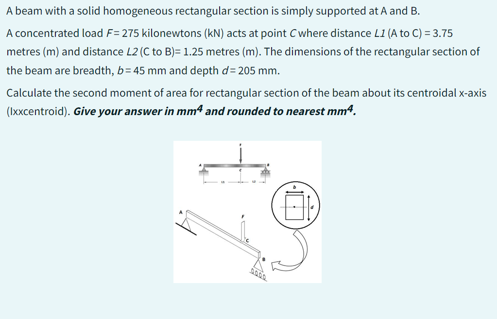 A beam with a solid homogeneous rectangular section is simply supported at A and B.
A concentrated load F= 275 kilonewtons (kN) acts at point C where distance L1 (A to C) = 3.75
metres (m) and distance L2 (C to B)= 1.25 metres (m). The dimensions of the rectangular section of
the beam are breadth, b=45 mm and depth d= 205 mm.
Calculate the second moment of area for rectangular section of the beam about its centroidal x-axis
(lxxcentroid). Give your answer in mm4 and rounded to nearest mm4.
12-
LOI.