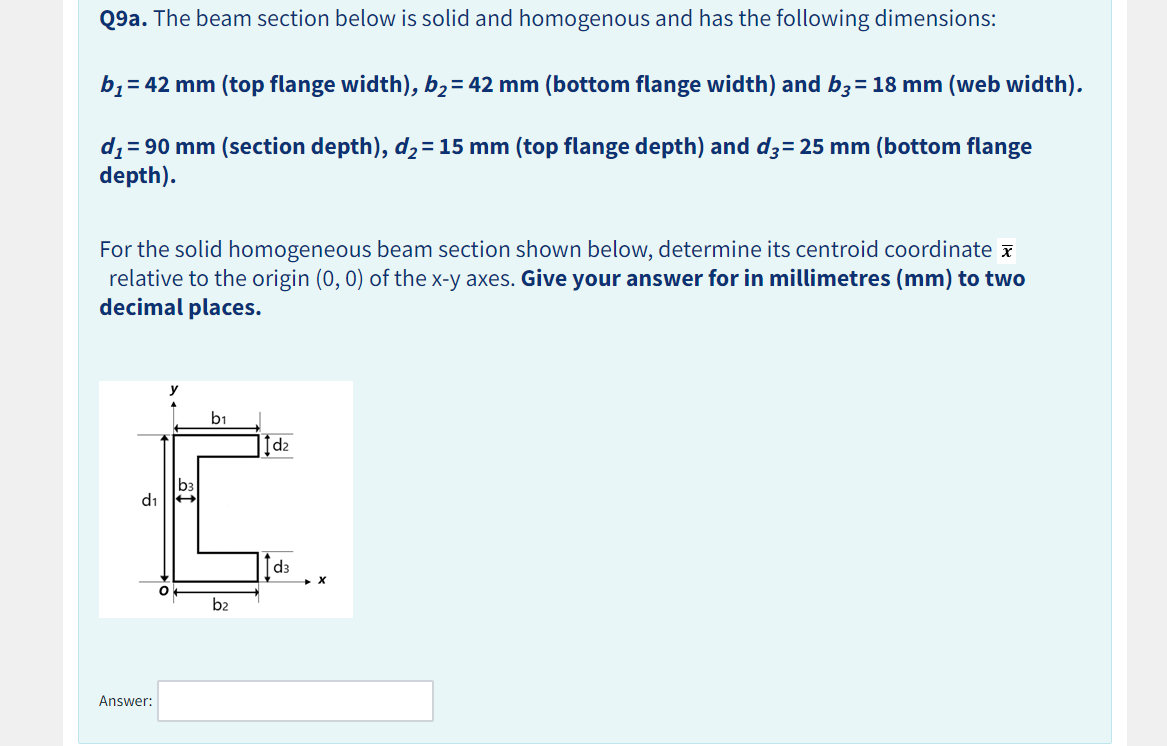 Q9a. The beam section below is solid and homogenous and has the following dimensions:
b₁ = 42 mm (top flange width), b₂ = 42 mm (bottom flange width) and b3 = 18 mm (web width).
d₁ = 90 mm (section depth), d₂ = 15 mm (top flange depth) and d3= 25 mm (bottom flange
depth).
For the solid homogeneous beam section shown below, determine its centroid coordinate
relative to the origin (0, 0) of the x-y axes. Give your answer for in millimetres (mm) to two
decimal places.
d₁
Answer:
b3
b₁
b2
1d₂
Id3