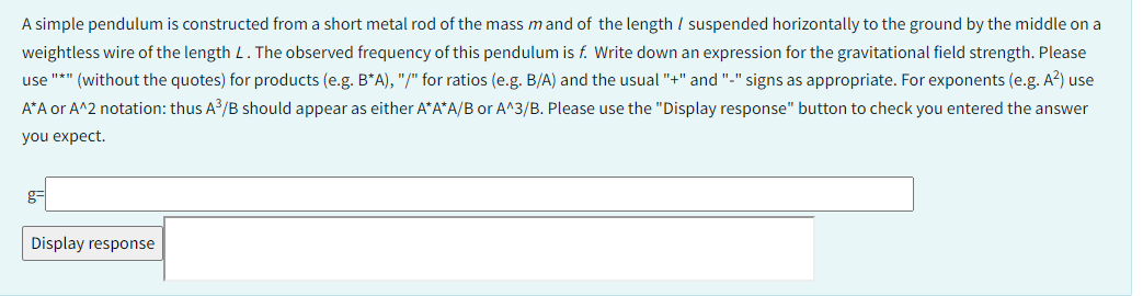 A simple pendulum is constructed from a short metal rod of the mass mand of the length / suspended horizontally to the ground by the middle on a
weightless wire of the length L. The observed frequency of this pendulum is f. Write down an expression for the gravitational field strength. Please
use "*" (without the quotes) for products (e.g. B*A), "/" for ratios (e.g. B/A) and the usual "+" and "-" signs as appropriate. For exponents (e.g. A²) use
A*A or A^2 notation: thus A³/B should appear as either A*A*A/B or A^3/B. Please use the "Display response" button to check you entered the answer
you expect.
g-
Display response