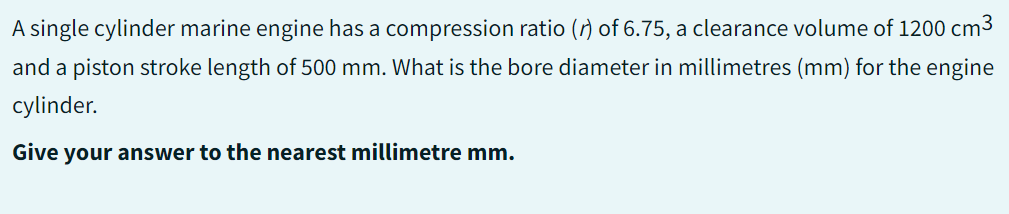 A single cylinder marine engine has a compression ratio () of 6.75, a clearance volume of 1200 cm3
and a piston stroke length of 500 mm. What is the bore diameter in millimetres (mm) for the engine
cylinder.
Give your answer to the nearest millimetre mm.