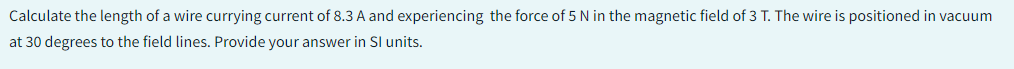 Calculate the length of a wire currying current of 8.3 A and experiencing the force of 5 N in the magnetic field of 3 T. The wire is positioned in vacuum
at 30 degrees to the field lines. Provide your answer in Sl units.