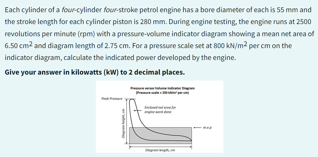 Each cylinder of a four-cylinder four-stroke petrol engine has a bore diameter of each is 55 mm and
the stroke length for each cylinder piston is 280 mm. During engine testing, the engine runs at 2500
revolutions per minute (rpm) with a pressure-volume indicator diagram showing a mean net area of
6.50 cm² and diagram length of 2.75 cm. For a pressure scale set at 800 kN/m² per cm on the
indicator diagram, calculate the indicated power developed by the engine.
Give your answer in kilowatts (kW) to 2 decimal places.
Peak Pressure
Diagram height, cm
Pressure versus Volume Indicator Diagram
(Pressure scale = 350 kN/m² per cm)
Enclosed net area for
engine work done
Diagram length, cm
- m.e.p