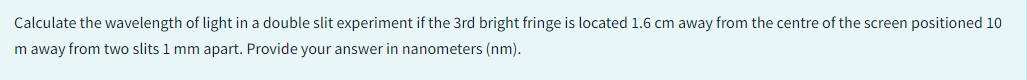 Calculate the wavelength of light in a double slit experiment if the 3rd bright fringe is located 1.6 cm away from the centre of the screen positioned 10
m away from two slits 1 mm apart. Provide your answer in nanometers (nm).