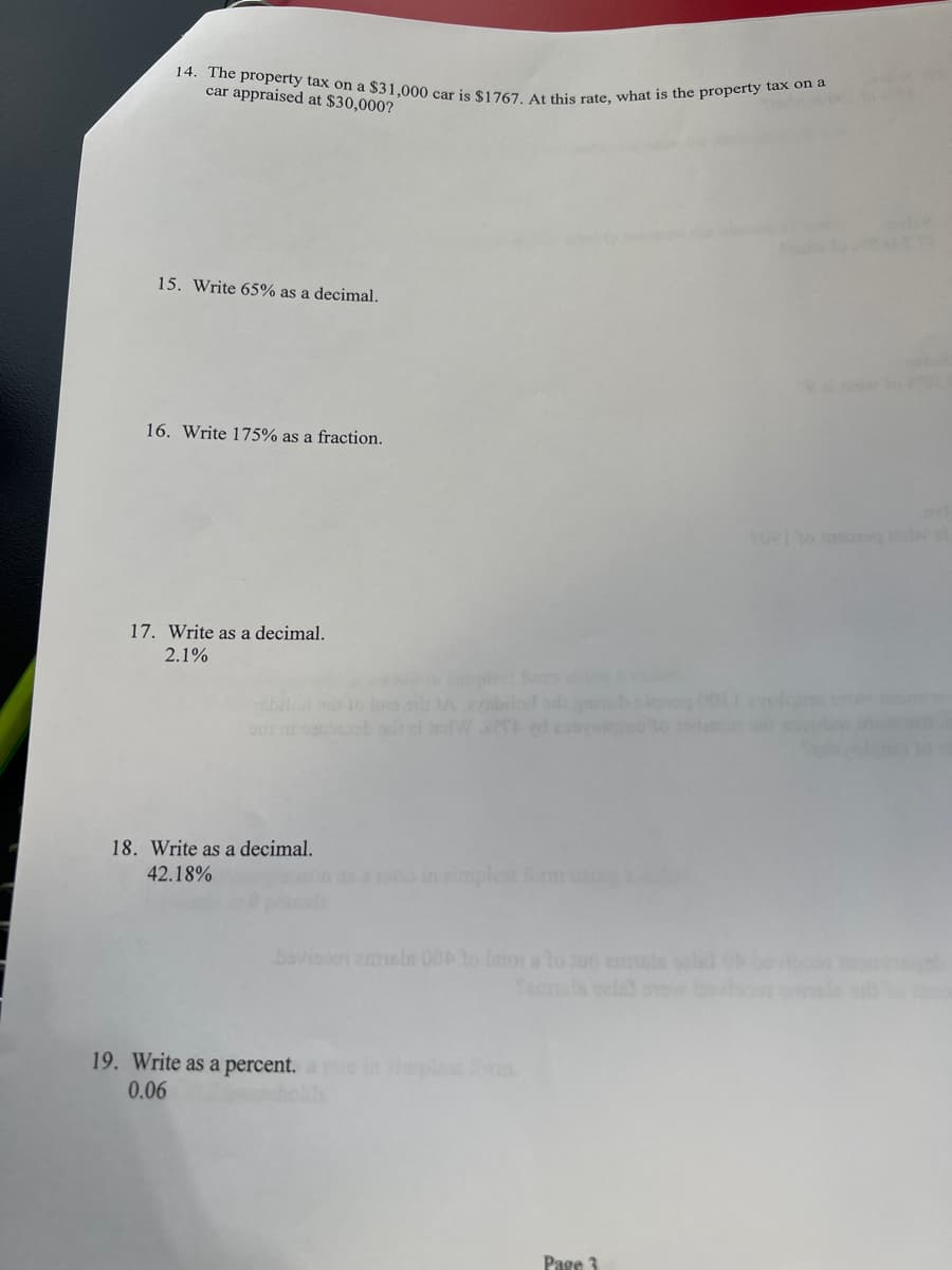 14. The property tax on a $31,000 car is $1767. At this rate, what is the property tax on a
car appraised at $30,000?
15. Write 65% as a decimal.
16. Write 175% as a fraction.
17. Write as a decimal.
2.1%
onl
18. Write as a decimal.
42.18%
19. Write as a percent.
0.06
Page 3
TORI to sorg w