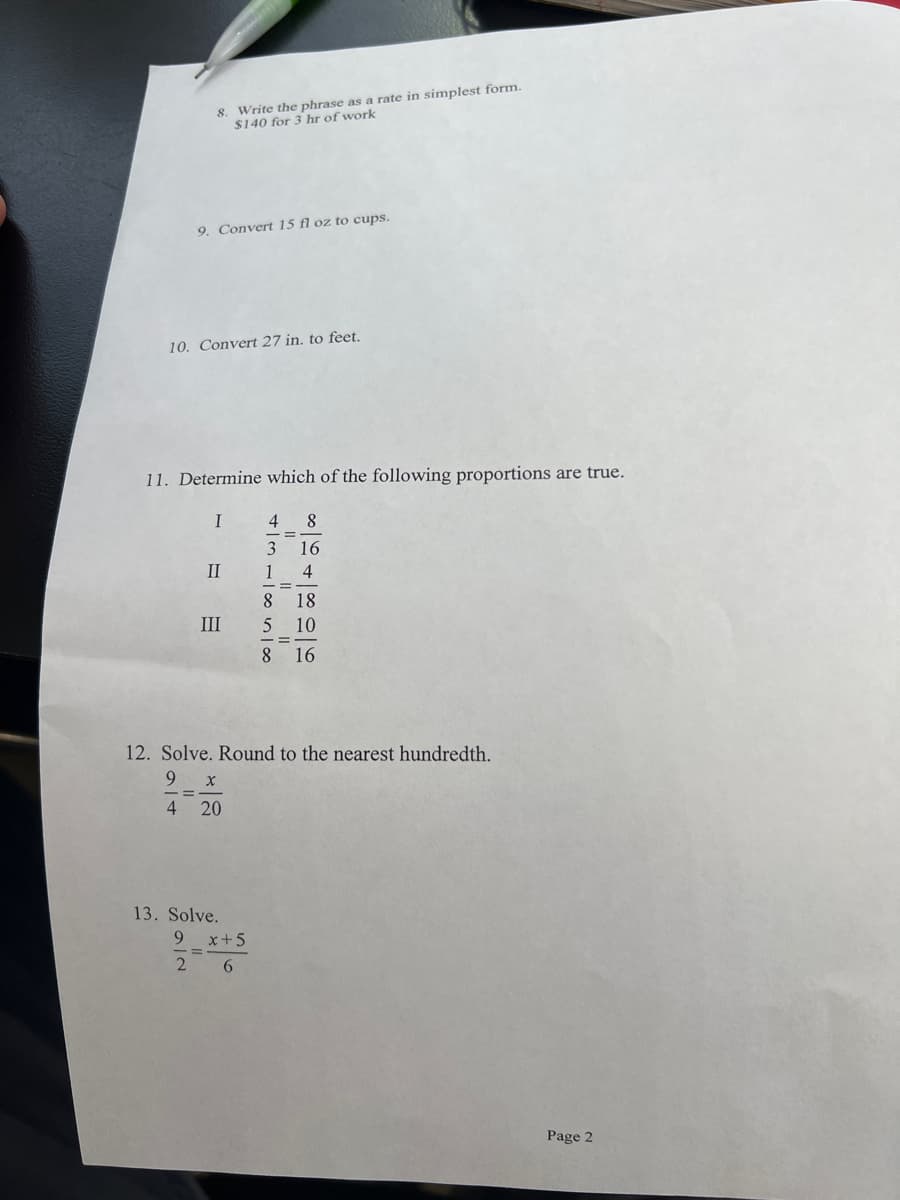 8. Write the phrase as a rate in simplest form.
$140 for 3 hr of work
9. Convert 15 fl oz to cups.
10. Convert 27 in. to feet.
11. Determine which of the following proportions are true.
I
4
=
3 16
II
1
8 18
III
5
10
8 16
12. Solve. Round to the nearest hundredth.
9
X
4 20
13. Solve.
9
2
x+5
6
100 in 100
Page 2