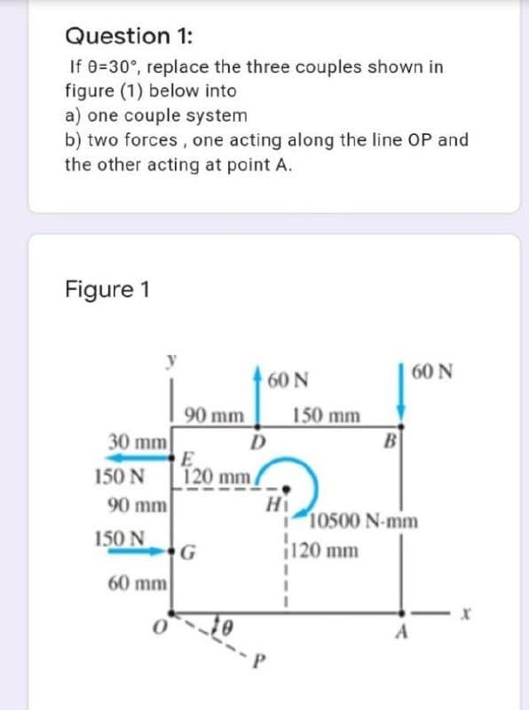 Question 1:
If 0=30°, replace the three couples shown in
figure (1) below into
a) one couple system
b) two forces, one acting along the line OP and
the other acting at point A.
Figure 1
60N
60 N
150 mm
B
90 mm
30 mm
E
120 mm
Hi
150 N
90 mm
10500 N-mm
150 N
¡120 mm
60 mm
A
