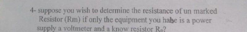 4- suppose you wish to determine the resistance of un marked
Resistor (Rm) if only the equipment you habe is a power
supply a voltmeter and a know resistor Ro?
