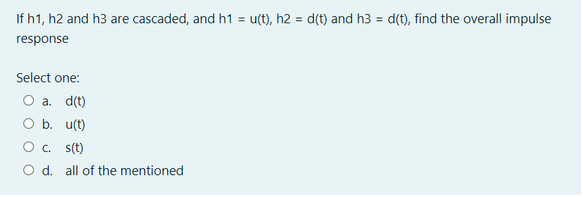 If h1, h2 and h3 are cascaded, and h1 = u(t), h2 = d(t) and h3 = d(t), find the overall impulse
response
Select one:
О а. d(t)
O b. u(t)
О с. s(t)
O d. all of the mentioned
