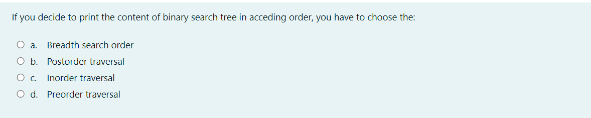 If you decide to print the content of binary search tree in acceding order, you have to choose the:
a.
Breadth search order
Ob.
Postorder traversal
Ос.
Inorder traversal
O d. Preorder traversal
