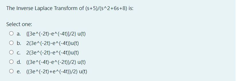 The Inverse Laplace Transform of (s+5)/(s^2+6s+8) is:
Select one:
a.
{[3e^(-2t)-e^(-4t)]/2} u(t)
O b. 2(3e^(-2t)-e^(-4t))u(t)
O c. 2(3e^(-2t)-e^(-4t))u(t)
O d. ((3e^(-4t)-e^(-2t))/2) u(t)
O e. (3e^(-2t)+e^(-4t))/2) u(t)
