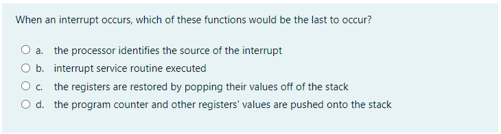 When an interrupt occurs, which of these functions would be the last to occur?
a. the processor identifies the source of the interrupt
O b. interrupt service routine executed
O . the registers are restored by popping their values off of the stack
O d. the program counter and other registers' values are pushed onto the stack
