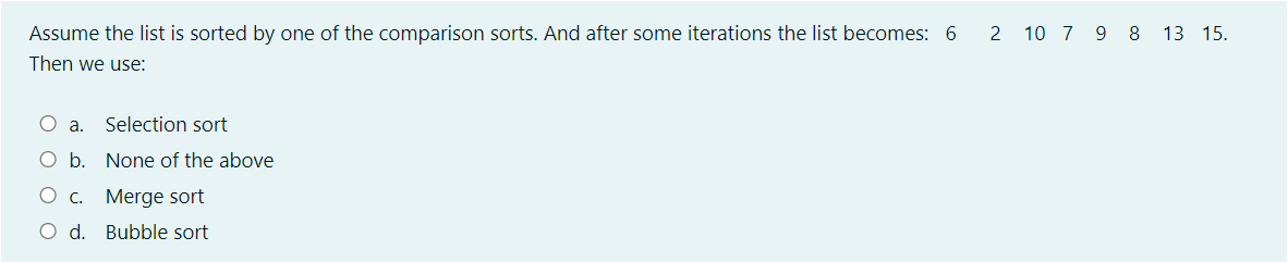 Assume the list is sorted by one of the comparison sorts. And after some iterations the list becomes: 6
2 10 7 9 8 13 15.
Then we use:
O a. Selection sort
O b. None of the above
O c. Merge sort
O d. Bubble sort
