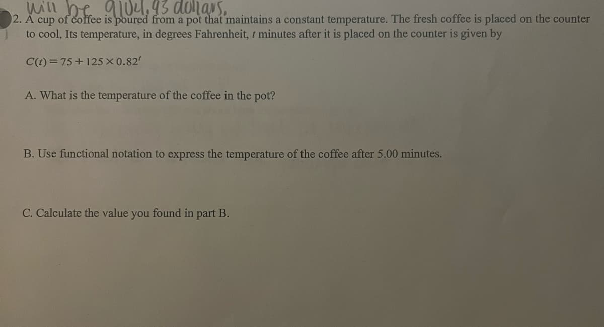 will be 9104, 93 donars.
2. A cup of coffee is poured from a pot that maintains a constant temperature. The fresh coffee is placed on the counter
to cool, Its temperature, in degrees Fahrenheit, 7 minutes after it is placed on the counter is given by
C(t) = 75+125X0.82'
A. What is the temperature of the coffee in the pot?
B. Use functional notation to express the temperature of the coffee after 5.00 minutes.
C. Calculate the value you found in part B.