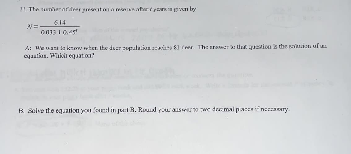 11. The number of deer present on a reserve after 1 years is given by
6.14
0.033 +0.45¹
N=
A: We want to know when the deer population reaches 81 deer. The answer to that question is the solution of an
equation. Which equation?
B: Solve the equation you found in part B. Round your answer to two decimal places if necessary.