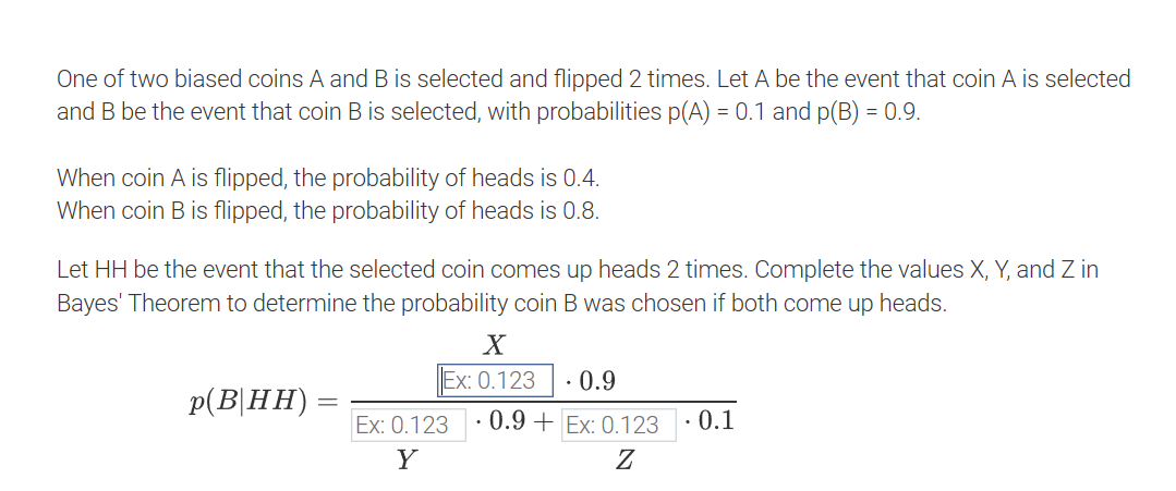 One of two biased coins A and B is selected and flipped 2 times. Let A be the event that coin A is selected
and B be the event that coin B is selected, with probabilities p(A) = 0.1 and p(B) = 0.9.
When coin A is flipped, the probability of heads is 0.4.
When coin B is flipped, the probability of heads is 0.8.
Y, and Z in
Let HH be the event that the selected coin comes up heads 2 times. Complete the values
Bayes' Theorem to determine the probability coin B was chosen if both come up heads.
X
Ex: 0.123
· 0.9
p(B|HH)
Ex: 0.123
· 0.9 + Ex: 0.123
· 0.1
Y
