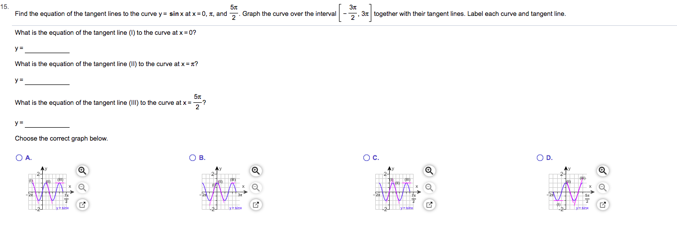 15.
Зл
, 3together with their tangent lines. Label each curve and tangent line
Find the equation of the tangent lines to the curve y sin x at x 0, T, and Graph the curve over the interval
What is the equation of the tangent line () to the curve at x = 0?
у3
What is the equation of the tangent line (II) to the curve at x = x?
у-
57
What is the equation of the tangent line (ll) to the curve at x
?
у 3
Choose the correct graph below.
O C.
O D.
O A.
Ов.
о.
Job C
Гл
Гл
N
