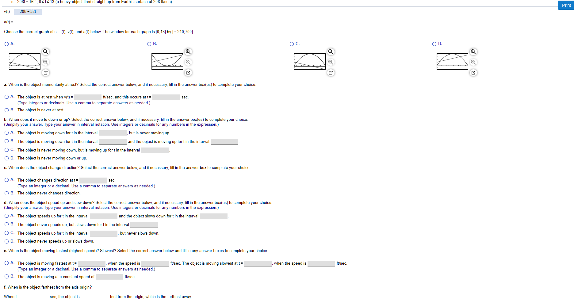 S 208t 16t, 0sts 13 (a heavy object fired straight up from Earth's surface at 208 ft/sec)
Print
208 32
v(t)
a(t)
Choose the correct graph of s f(t), v(t), and a(t) below. The window for each graph is [0,13] by [-210,700].
Ос.
O D
O A.
ОВ.
a. When is the object momentarily at rest? Select the correct answer below, and if necessary, fill in the answer box(es) to complete your choice.
O A. The object is at rest when v(t)
ft/sec, and this occurs at t
sec
(Type integers or decimals. Use a comma to separate answers as needed.)
O B. The object is never at rest
b. When does it move to down or up? Select the correct answer below, and if necessary, fill in the answer box(es) to complete your choice.
(Simplify your answer. Type your answer in interval notation. Use integers or decimals for any numbers in the expression.)
but is never moving up.
O A. The object is moving down for t in the interval
O B. The object is
oving down for t in the interval
and the object is movin
for t in the interval
O C. The object is never moving down, but is moving up for t in the interval
O D. The object is never moving down or up
c. When does the object change direction? Select the correct answer below, and if necessary, fill in the answer box to complete your choice.
O A. The object changes direction at t
(Type an integer or a decimal. Use a comma to separate answers as needed.)
sec.
O B. The object never changes direction
d. When does the object speed up and slow down? Select the correct answer below, and if necessary, fill in the answer box(es) to complete your choice.
(Simplify your answer. Type your answer in interval notation. Use integers or decimals for any numbers in the expression.)
O A. The object speeds up for t in the interval
and the object slows down for t in the interval
O B. The object never speeds up, but slows down for t in the interval
O C. The object speeds up for t in the interval
but never slows down.
O D. The object never speeds up or slows down.
e. When is the object moving fastest (highest speed)? Slowest? Select the correct answer below and fill in any answer boxes to complete your choice
ft/sec. The object is moving slowest at t
O A. The object is moving fastest at t
(Type an integer or a decimal. Use a comma to separate answers as needed.)
when the speed is
ft/sec
when the speed is
O B. The object is moving at a constant speed of
ft/sec
f. When is the object farthest from the axis origin?
When t
feet from the origin, which is the farthest away.
sec, the object is
