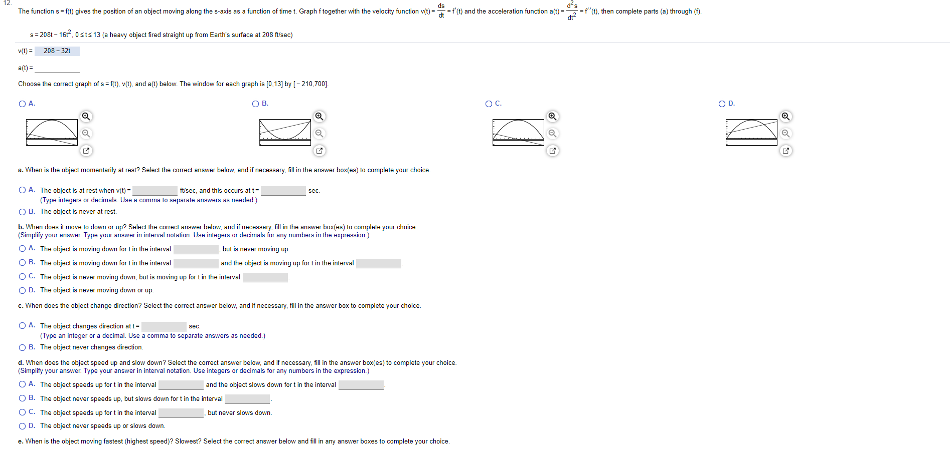 ds
The function s f(t) gives the position of an object moving along the s-axis as a function of time t. Graph f together with the velocity function v(t)
=f(t), then complete parts (a) through (f).
f(t) and the acceleration function a(t)=
s 208t 16t, 0sts 13 (a heavy object fired straight up from Earth's surface at 208 ft/sec)
208-32
v(t)
a(t)
Choose the correct graph of s f(t), v(t), and a(t) below. The window for each graph is [0,13] by [-210,700].
O D
ОВ.
ОА.
Ос.
a. When is the object momentarily at rest? Select the correct answer below, and if necessary, fill in the answer box(es) to complete your choice.
O A. The object is at rest when v(t)
ft/sec, and this occurs at t
sec
(Type integers or decimals. Use a comma to separate answers as needed.)
O B. The object is never at rest
b. When does it move to down or up? Select the correct answer below, and if necessary, fill in the answer box(es) to complete your choice.
(Simplify your answer. Type your answer in interval notation. Use integers or decimals for any numbers in the expression.)
O A. The object is moving down for t in the interval
but is never moving up.
O B. The object is moving down for t in the interval
and the object is moving up for t in the interval
O C. The object is never moving down, but is moving up for t in the interval
O D. The object is never moving down or up.
c. When does the object change direction? Select the correct answer below, and if necessary, fill in the answer box to complete your choice.
O A. The object changes direction at t
(Type an integer or a decimal. Use a comma to separate answers as needed.)
sec.
O B. The object never changes direction.
d. When does the object speed up and slow down? Select the correct answer below, and if necessary, fill in the answer box(es) to complete your choice.
(Simplify your answer. Type your answer in interval notation. Use integers or decimals for any numbers in the expression.)
and the object slows down for t in the interval
O A. The object speeds up for t in the interval
O B. The object never speeds up, but slows down for t in the interval
O C. The object speeds up fort in the interval
but never slows down.
O D. The object never speeds up or slows down.
