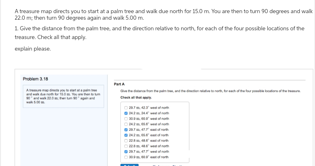 A treasure map directs you to start at a palm tree and walk due north for 15.0 m. You are then to turn 90 degrees and walk
22.0 m; then turn 90 degrees again and walk 5.00 m.
1. Give the distance from the palm tree, and the direction relative to north, for each of the four possible locations of the
treasure. Check all that apply.
explain please.
Problem 3.18
A treasure map directs you to start at a palm tree
and walk due north for 15.0 m. You are then to turn
90° and walk 22.0 m; then turn 90° again and
walk 5.00 m.
Part A
Give the distance from the palm tree, and the direction relative to north, for each of the four possible locations of the treasure.
Check all that apply.
29.7 m, 42.3° west of north
24.2 m, 24.4° west of north
30.9 m, 60.9° west f north
24.2 m, 65.6° west of north
29.7 m, 47.7° east of north
24.2 m, 65.6° east of north
22.8 m, 48.6° east of north
22.8 m, 48.6° west of north
29.7 m, 47.7° west of north
30.9 m, 60.9° east of north
Outl