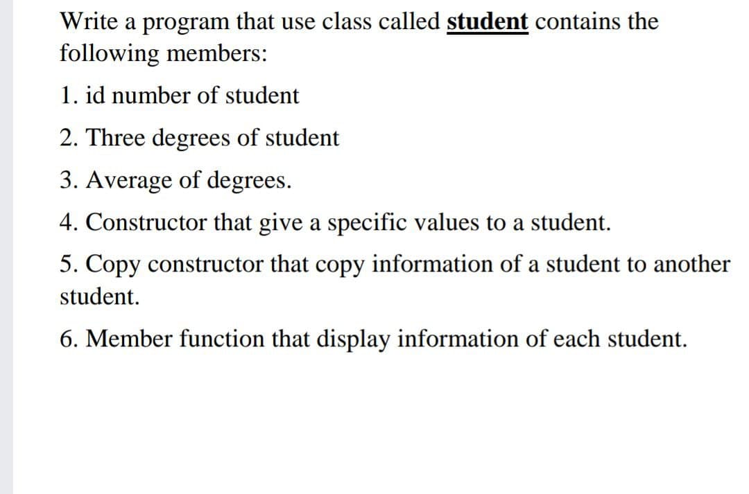 Write a program that use class called student contains the
following members:
1. id number of student
2. Three degrees of student
3. Average of degrees.
4. Constructor that give a specific values to a student.
5. Copy constructor that copy information of a student to another
student.
6. Member function that display information of each student.
