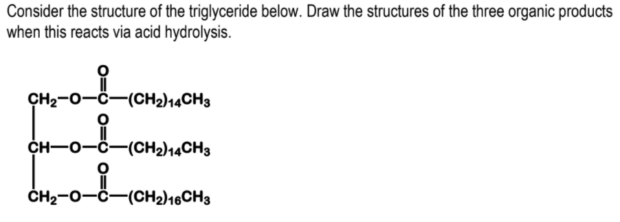 Consider the structure of the triglyceride below. Draw the structures of the three organic products
when this reacts via acid hydrolysis.
CH2-0-C-(CH2)14CH3
CH-0-Ö-(CH2)14CH3
ČH2-0-Č-(CH2)16CH3
