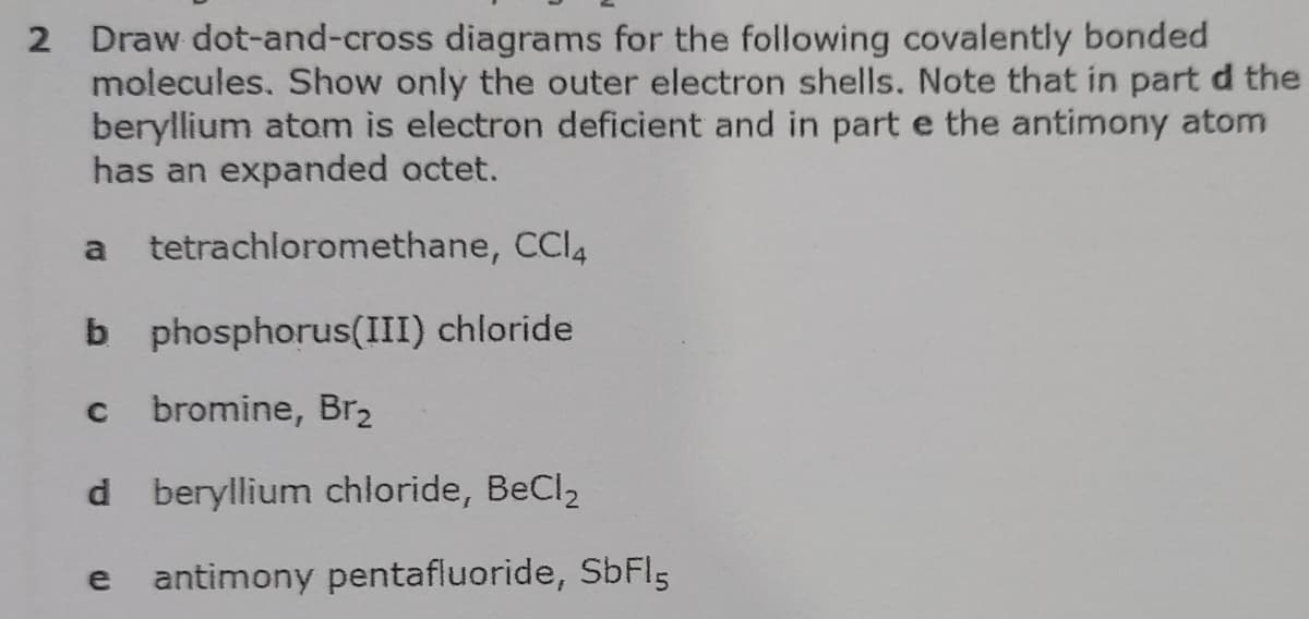 2 Draw dot-and-cross diagrams for the following covalently bonded
molecules. Show only the outer electron shells. Note that in part d the
beryllium atom is electron deficient and in part e the antimony atom
has an expanded octet.
a
tetrachloromethane, CCI4
b phosphorus(III) chloride
C
bromine, Br,
d beryllium chloride, BeCl,
e
antimony pentafluoride, SbFl5
