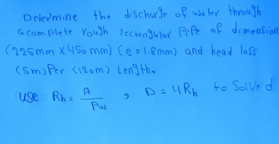 Delevmine
the discharle of we ter through
a com plete Youth rectangulo Pife of dimenSion
(225mm X 4So mm) Ce=1.8mm) and head loss
(Sm) Per C120m) Length.
%3D
Rh =
Pu
D=4R to SolVe d
use
6.
