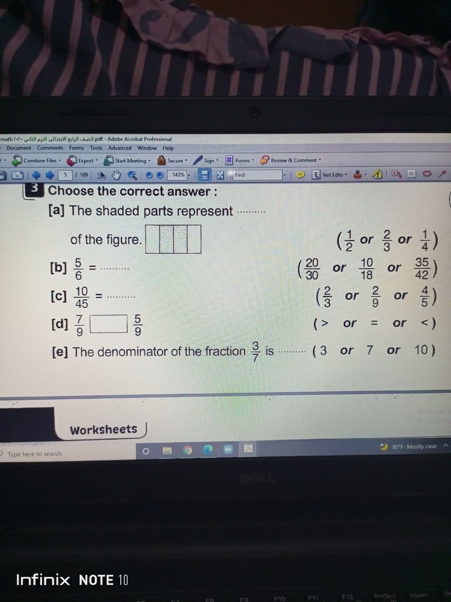 math T-F. will prill Jlal gehl aal.pdf - Adobe Acrobat Professional
Document Comments Forms Tools Advanced Window Help
Combine Files
Export -
Start Meeting
Secure
E Forms
Review & Comment
5
109
143%
Find
E Text Edits
3 Choose the correct answer:
[a] The shaded parts represent
of the figure.
[b] =
(글 or
or
10
18
or
42
器)
or
6.
30
[c]
10
45
(응 or 름
or
9.
台)
[d]
9.
(> or
or <)
%3D
[e] The denominator of the fraction is
(3 or
7
or
10 )
Worksheets
2 80°F Mostly clear A
P Type here to search
Infinix NOTE 10
F12
PriScr
Insert
F8
F9
F10
F11
1一4 52 4|5
N/3
1/2
