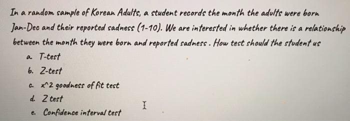 In a random sample of Korean Adults, a student records the month the adults were born
Jan-Dec and their reported sadness (1-10). We are interested in whether there is a relationship
between the month they were born and reported sadness. How test should the student us
a T-test
6. 2-test
c. x^2 goodness of fit test
d. Z test
e. Confidence interval test
I
