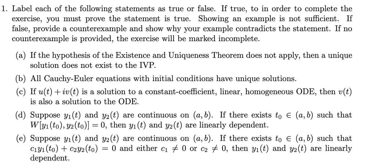 1. Label each of the following statements as true or false. If true, to in order to complete the
exercise, you must prove the statement is true. Showing an example is not sufficient. If
false, provide a counterexample and show why your example contradicts the statement. If no
counterexample is provided, the exercise will be marked incomplete.
(a) If the hypothesis of the Existence and Uniqueness Theorem does not apply, then a unique
solution does not exist to the IVP.
(b) All Cauchy-Euler equations with initial conditions have unique solutions.
(c) If u(t) + iv(t) is a solution to a constant-coefficient, linear, homogeneous ODE, then v(t)
is also a solution to the ODE.
(d) Suppose y1 (t) and y2(t) are continuous on (a, b). If there exists to e (a, b) such that
W [y1 (to), y2(to)] = 0, then y1(t) and y2(t) are linearly dependent.
(e) Suppose y1 (t) and y2(t) are continuous on (a,b). If there exists to e (a, b) such that
C1y1 (to) + c2Y2(to)
dependent.
O and either cı # 0 or c2 # 0, then y1 (t) and y2(t) are linearly
