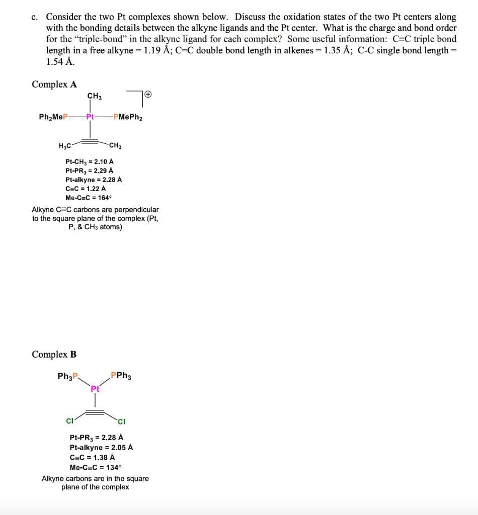 c. Consider the two Pt complexes shown below. Discuss the oxidation states of the two Pt centers along
with the bonding details between the alkyne ligands and the Pt center. What is the charge and bond order
for the "triple-bond" in the alkyne ligand for each complex? Some useful information: C=C triple bond
length in a free alkyne = 1.19 Å; C=C double bond length in alkenes = 1.35 Å; C-C single bond length =
1.54 Å.
Complex A
CH3
Ph2MeP-
Pt
-PMePh2
H3C
CH3
Pt-CH, = 2.10 A
Pt-PR, = 2.29 Á
Pt-alkyne = 2.28 A
C=C = 1,22 A
Me-C=C = 164°
Alkyne C=C carbons are perpendicular
to the square plane of the complex (Pt,
P, & CH3 atoms)
Complex B
Ph3P
PPH3
CI
Pt-PR3 = 2.28 A
Pt-alkyne = 2.05 Á
C=C = 1.38 Â
Me-C=C = 134°
Alkyne carbons are in the square
plane of the complex
