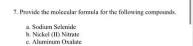 7. Provide the molecular formula for the following compounds.
a. Sodium Selenide
b. Nickel (II) Nitrate
c. Aluminum Oxalate
