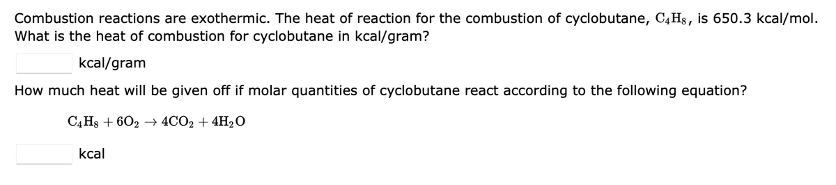 Combustion reactions are exothermic. The heat of reaction for the combustion of cyclobutane, C4H8, is 650.3 kcal/mol.
What is the heat of combustion for cyclobutane in kcal/gram?
kcal/gram
How much heat will be given off if molar quantities of cyclobutane react according to the following equation?
C4H8 +602 → 4CO2 + 4H₂O
kcal