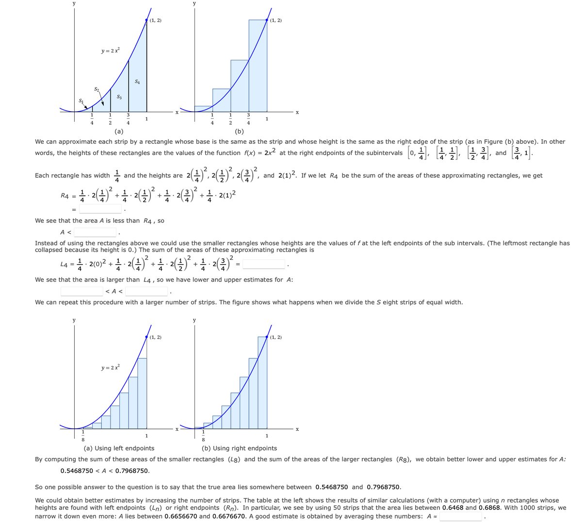 y
y = 2x²
S3
1
2
3
4
S4
(1, 2)
y
1
1
1
4
4
(a)
(b)
We can approximate each strip by a rectangle whose base is the same as the strip and whose height is the same as the right edge of the strip (as in Figure (b) above). In other
2x² at the right endpoints of the subintervals
1 3
words, the heights of these rectangles are the values of the function f(x) =
and
'
Each rectangle has width
1
and the heights are 2
2 (4) ²³, 2(4) ²³, 2 (²) ². and 2(1)2. If we let R4 be the sum of the areas of these approximating rectangles, we get
2
R4 = 1 · 2 (¹)² + ¹ · 2 ( ¹ )² + ¹ · 2(2)² + ½ · 2(1) ²
1
1
¹/
4
4
We see that the area A is less than R4, so
A <
Instead of using the rectangles above we could use the smaller rectangles whose heights are the values of f at the left endpoints of the sub intervals. (The leftmost rectangle has
collapsed because its height is 0.) The sum of the areas of these approximating rectangles is
L4 = I2(0)2 ²(1) ²
.
+
+
· ²(²)² =
+
4
4
4
4
We see that the area is larger than L4, so we have lower and upper estimates for A:
<A <
We can repeat this procedure with a larger number of strips. The figure shows what happens when we divide the S eight strips of equal width.
y
y
(1, 2)
(1, 2)
y = 2x²
1
1
8
8
(a) Using left endpoints
(b) Using right endpoints
By computing the sum of these areas of the smaller rectangles (L8) and the sum of the areas of the larger rectangles (Rg), we obtain better lower and upper estimates for A:
0.5468750 <A < 0.7968750.
So one possible answer to the question is to say that the true area lies somewhere between 0.5468750 and 0.7968750.
We could obtain better estimates by increasing the number of strips. The table at the left shows the results of similar calculations (with a computer) using n rectangles whose
heights are found with left endpoints (Ln) or right endpoints (Rn). In particular, we see by using 50 strips that the area lies between 0.6468 and 0.6868. With 1000 strips, we
narrow it down even more: A lies between 0.6656670 and 0.6676670. A good estimate is obtained by averaging these numbers: A =
1
2
(1, 2)
3
4