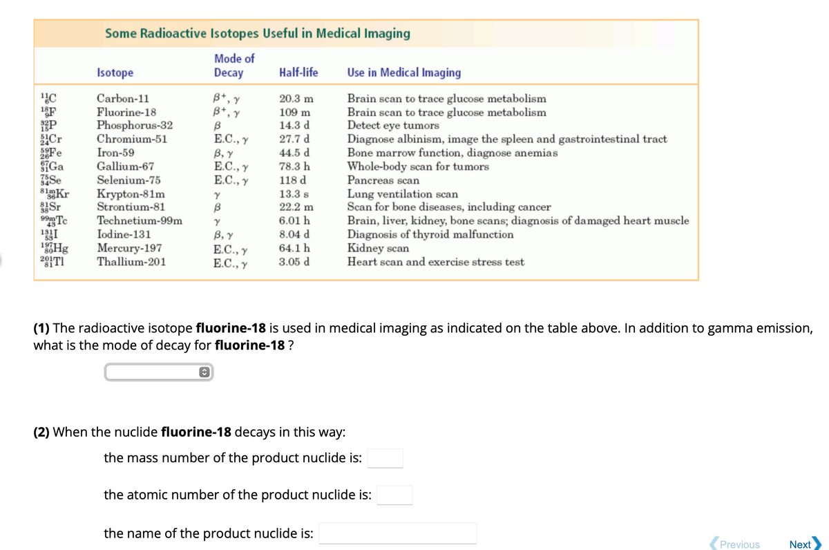 ¹C
18F
P
Cr
Fe
Ga
35Se
34
81mKr
36
38
99m Tc
131
Hg
20171
Some Radioactive Isotopes Useful in Medical Imaging
Mode of
Decay
Isotope
Carbon-11
Fluorine-18
Phosphorus-32
Chromium-51
Iron-59
Gallium-67
Selenium-75
Krypton-81m
Strontium-81
Technetium-99m
Iodine-131
Mercury-197
Thallium-201
B+, Y
B+, Y
B
E.C., Y
B, Y
E.C., Y
E.C., Y
ŷ
Y
B
Y
B, Y
E.C., Y
E.C., Y
Half-life
20.3 m
109 m
14.3 d
27.7 d
44.5 d
78.3 h
118 d
13.3 s
22.2 m
6.01 h
8.04 d
64.1 h
3.05 d
Use in Medical Imaging
Brain scan to trace glucose metabolism
Brain scan to trace glucose metabolism
Detect eye tumors
Diagnose albinism, image the spleen and gastrointestinal tract
Bone marrow function, diagnose anemias
Whole-body scan for tumors
Pancreas scan
Lung ventilation scan
Scan for bone diseases, including cancer
Brain, liver, kidney, bone scans; diagnosis of damaged heart muscle
Diagnosis of thyroid malfunction
(1) The radioactive isotope fluorine-18 is used in medical imaging as indicated on the table above. In addition to gamma emission,
what is the mode of decay for fluorine-18 ?
the name of the product nuclide is:
Kidney scan
Heart scan and exercise stress test
(2) When the nuclide fluorine-18 decays in this way:
the mass number of the product nuclide is:
the atomic number of the product nuclide is:
Previous
Next