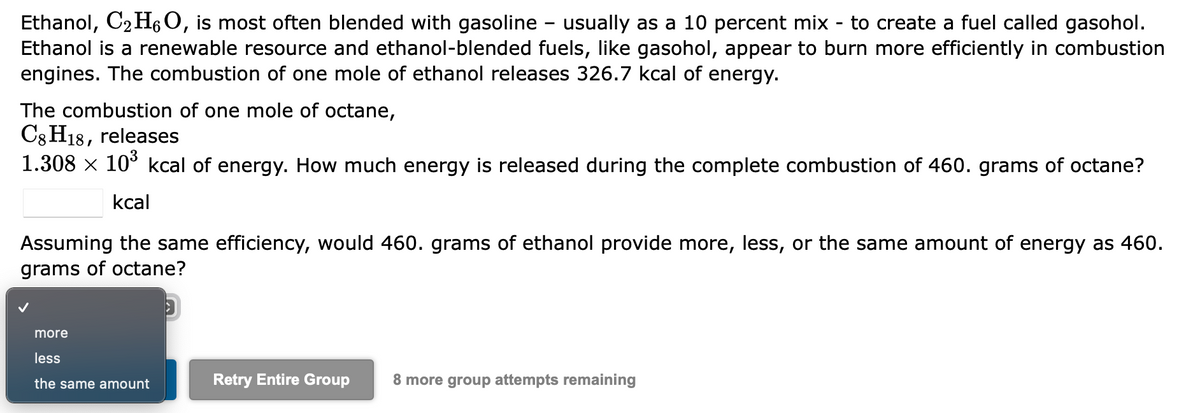 Ethanol, C₂H6 O, is most often blended with gasoline - usually as a 10 percent mix - to create a fuel called gasohol.
Ethanol is a renewable resource and ethanol-blended fuels, like gasohol, appear to burn more efficiently in combustion
engines. The combustion of one mole of ethanol releases 326.7 kcal of energy.
The combustion of one mole of octane,
C8 H18, releases
1.308 × 10³ kcal of energy. How much energy is released during the complete combustion of 460. grams of octane?
kcal
Assuming the same efficiency, would 460. grams of ethanol provide more, less, or the same amount of energy as 460.
grams of octane?
D
more
less
the same amount
Retry Entire Group 8 more group attempts remaining