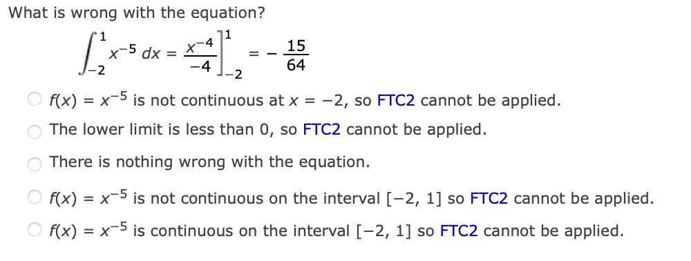 What is wrong with the equation?
1
-4
1
15
dx =
-4
|-2
64
-2
f(x) = x-5 is not continuous at x = -2, so FTC2 cannot be applied.
The lower limit is less than 0, so FTC2 cannot be applied.
There is nothing wrong with the equation.
O f(x) = x-5 is not continuous on the interval [-2, 1] so FTC2 cannot be applied.
O f(x) = x-5 is continuous on the interval [-2, 1] so FTC2 cannot be applied.
