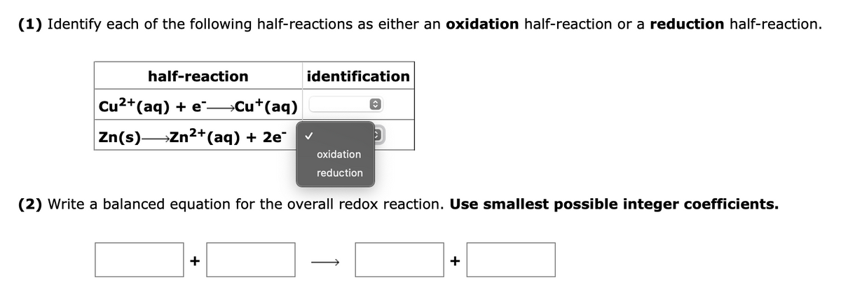 (1) Identify each of the following half-reactions as either an oxidation half-reaction or a reduction half-reaction.
half-reaction
Cu²+ (aq) + e¯→→→→→Cu+ (aq)
Zn(s)—Zn²+ (aq) + 2e¯
identification
î
oxidation
reduction
(2) Write a balanced equation for the overall redox reaction. Use smallest possible integer coefficients.
+