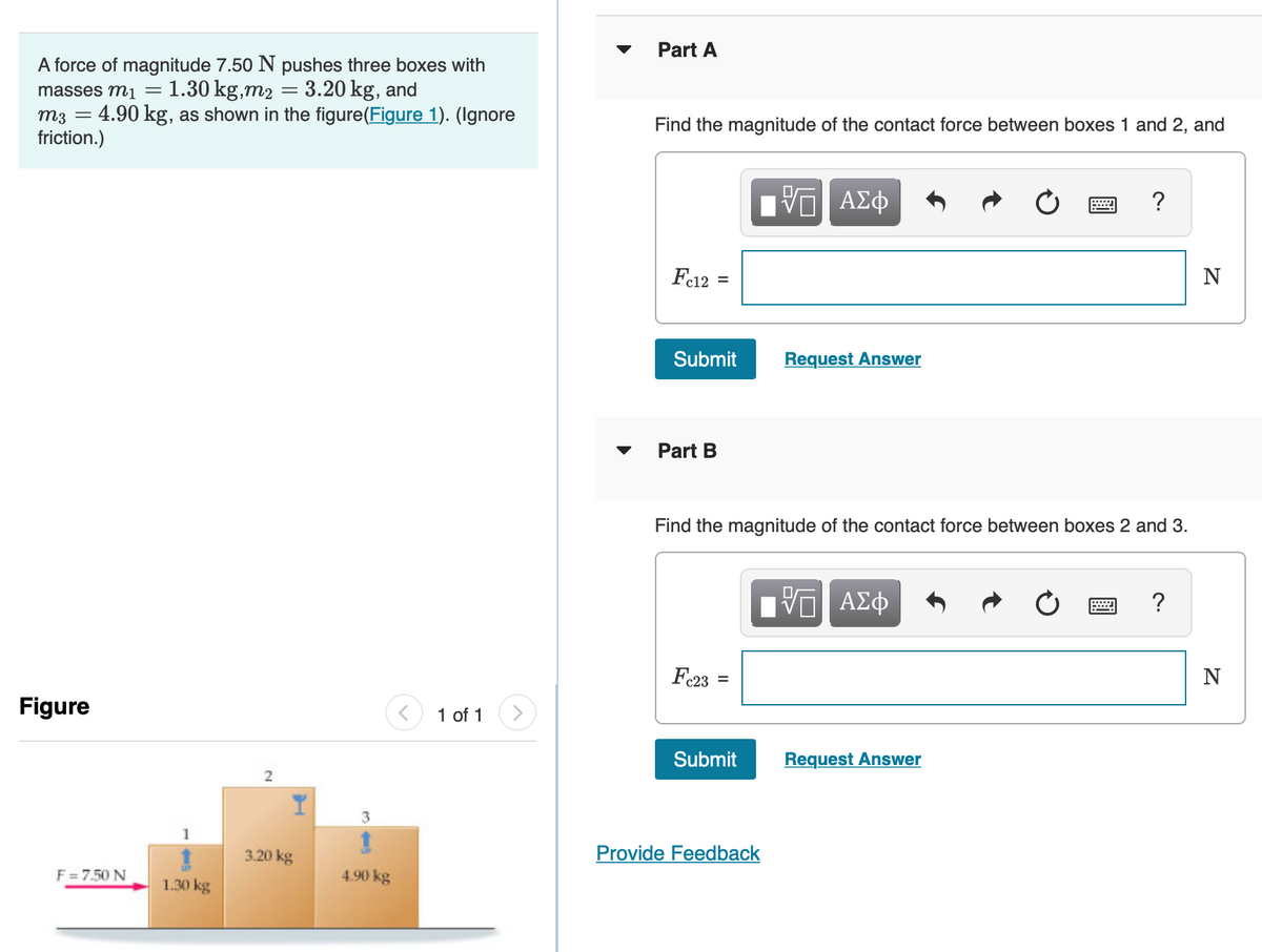 A force of magnitude 7.50 N pushes three boxes with
masses m1 = = 1.30 kg,m₂ = 3.20 kg, and
4.90 kg, as shown in the figure(Figure 1). (Ignore
m3 =
friction.)
Figure
F = 7.50 N
1.30 kg
2
3.20 kg
3
4.90 kg
1 of 1
Part A
Find the magnitude of the contact force between boxes 1 and 2, and
Fc12
=
Submit
Part B
Fc23
=
Find the magnitude of the contact force between boxes 2 and 3.
Submit
ΨΕ ΑΣΦ
Provide Feedback
Request Answer
ΨΕ ΑΣΦ
Request Answer
?
w
N
N