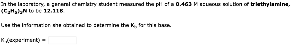 In the laboratory, a general chemistry student measured the pH of a 0.463 M aqueous solution of triethylamine,
(C₂H5)3N to be 12.118.
Use the information she obtained to determine the K₁ for this base.
K(experiment) :