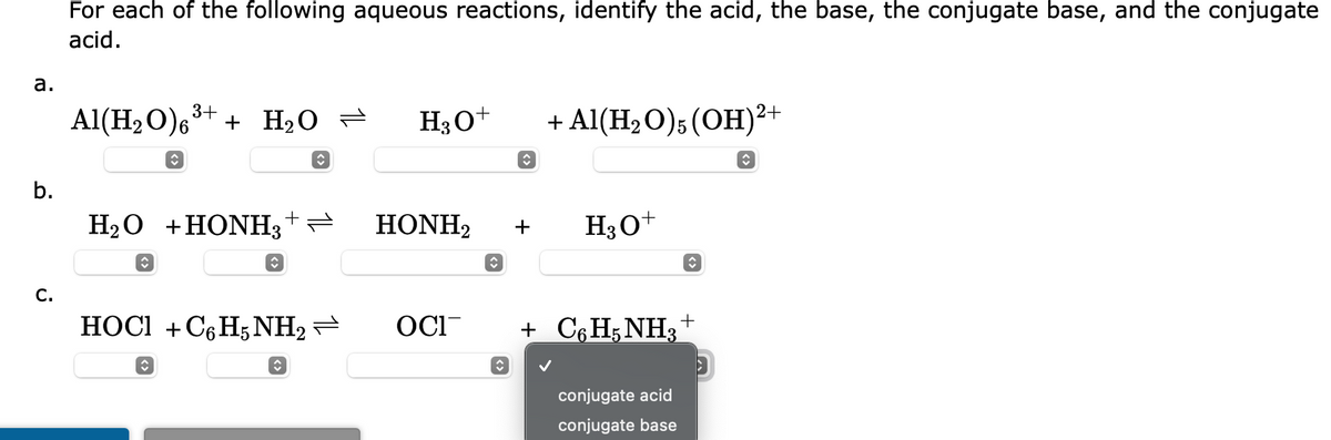 a.
b.
C.
For each of the following aqueous reactions, identify the acid, the base, the conjugate base, and the conjugate
acid.
Al(H₂O)6³+
î
î
+ H₂O = H3O+
H₂O +HONH3+—
ŵ
î
î
HOCI+C6H5NH₂ → OCI
ŵ
HONH2
◊
↑
+
+ Al(H₂O)5 (OH)²+
♥
H3O+
+ C6H5NH3
conjugate acid
conjugate base
↑
+