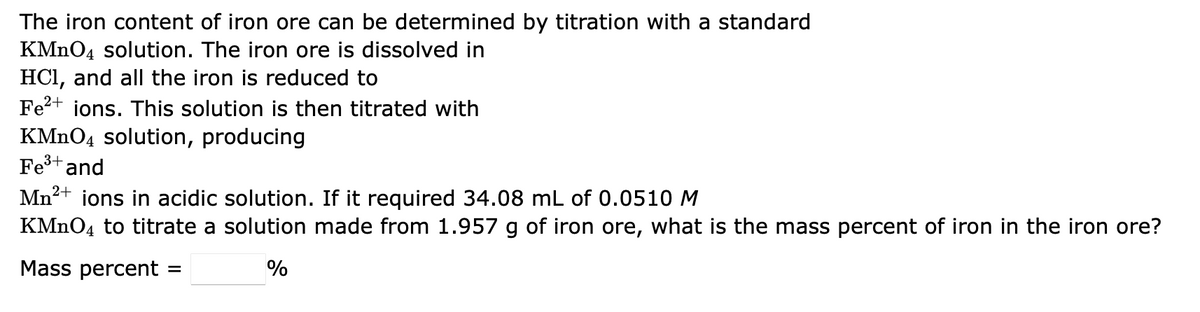 The iron content of iron ore can be determined by titration with a standard
KMnO4 solution. The iron ore is dissolved in
HCl, and all the iron is reduced to
Fe²+ ions. This solution is then titrated with
KMnO4 solution, producing
Fe³+ and
3+
Mn²+ ions in acidic solution. If it required 34.08 mL of 0.0510 M
KMnO4 to titrate a solution made from 1.957 g of iron ore, what is the mass percent of iron in the iron ore?
Mass percent =
%